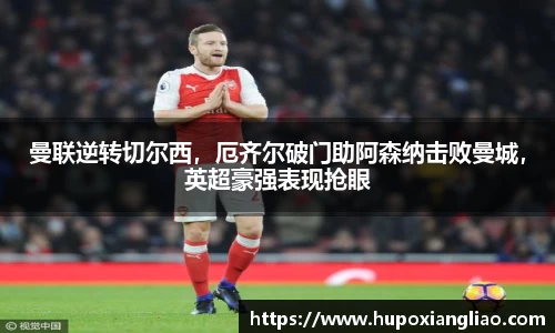 曼联逆转切尔西，厄齐尔破门助阿森纳击败曼城，英超豪强表现抢眼