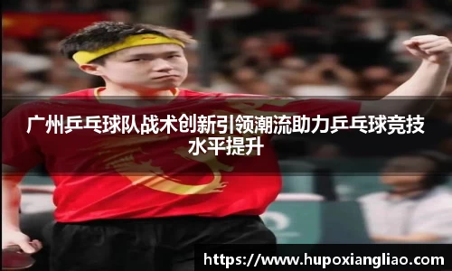 广州乒乓球队战术创新引领潮流助力乒乓球竞技水平提升
