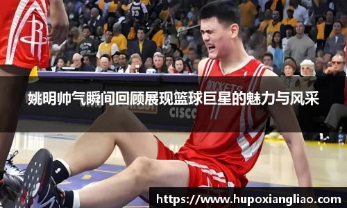 姚明帅气瞬间回顾展现篮球巨星的魅力与风采