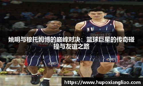 姚明与穆托姆博的巅峰对决：篮球巨星的传奇碰撞与友谊之路