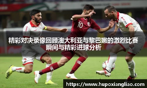 精彩对决录像回顾澳大利亚与黎巴嫩的激烈比赛瞬间与精彩进球分析