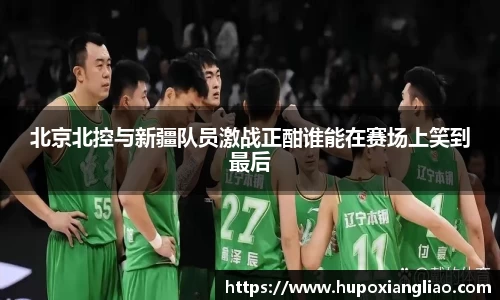 北京北控与新疆队员激战正酣谁能在赛场上笑到最后