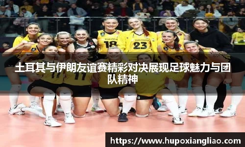 土耳其与伊朗友谊赛精彩对决展现足球魅力与团队精神
