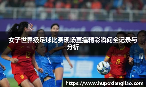 女子世界级足球比赛现场直播精彩瞬间全记录与分析